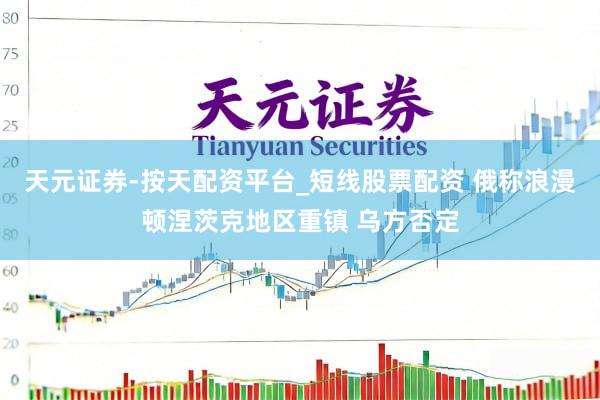 天元证券-按天配资平台_短线股票配资 俄称浪漫顿涅茨克地区重镇 乌方否定
