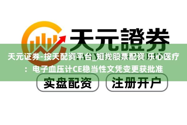 天元证券-按天配资平台_短线股票配资 乐心医疗：电子血压计CE稳当性文凭变更获批准