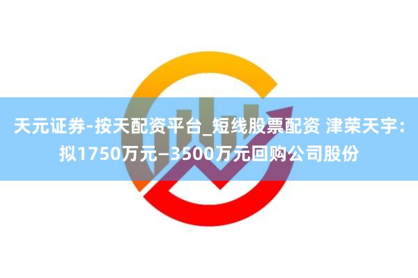 天元证券-按天配资平台_短线股票配资 津荣天宇：拟1750万元—3500万元回购公司股份