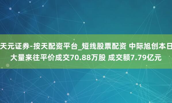 天元证券-按天配资平台_短线股票配资 中际旭创本日大量来往平价成交70.88万股 成交额7.79亿元