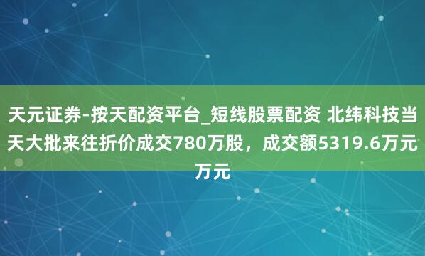 天元证券-按天配资平台_短线股票配资 北纬科技当天大批来往折价成交780万股，成交额5319.6万元