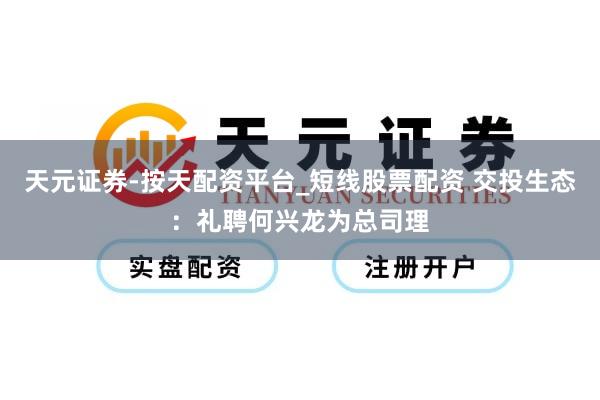 天元证券-按天配资平台_短线股票配资 交投生态：礼聘何兴龙为总司理