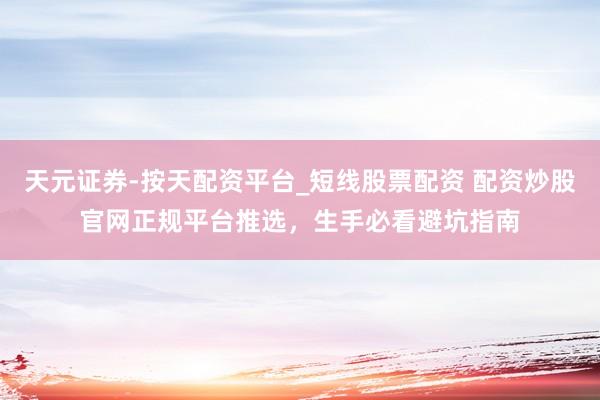 天元证券-按天配资平台_短线股票配资 配资炒股官网正规平台推选，生手必看避坑指南