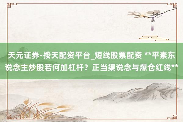 天元证券-按天配资平台_短线股票配资 **平素东说念主炒股若何加杠杆？正当渠说念与爆仓红线**