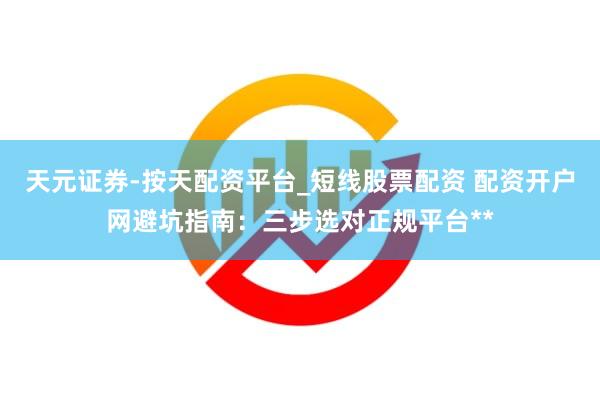 天元证券-按天配资平台_短线股票配资 配资开户网避坑指南：三步选对正规平台**