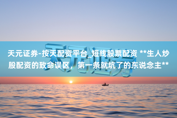 天元证券-按天配资平台_短线股票配资 **生人炒股配资的致命误区,第一条就坑了的东说念主**