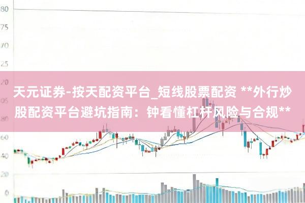天元证券-按天配资平台_短线股票配资 **外行炒股配资平台避坑指南：钟看懂杠杆风险与合规**