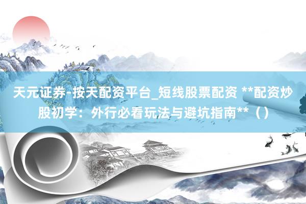 天元证券-按天配资平台_短线股票配资 **配资炒股初学：外行必看玩法与避坑指南**（）