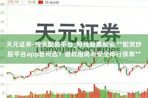 天元证券-按天配资平台_短线股票配资 **配资炒股平台app若何选?避坑指南与安全排行保举**