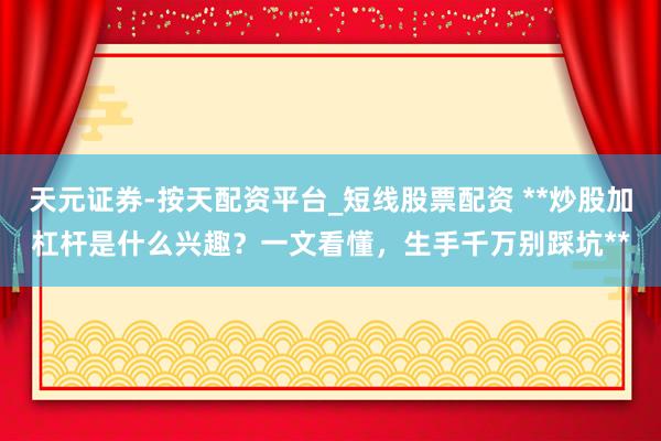 天元证券-按天配资平台_短线股票配资 **炒股加杠杆是什么兴趣？一文看懂，生手千万别踩坑**