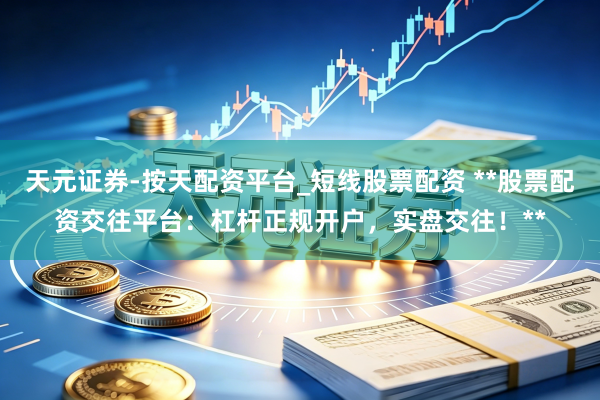 天元证券-按天配资平台_短线股票配资 **股票配资交往平台：杠杆正规开户，实盘交往！**