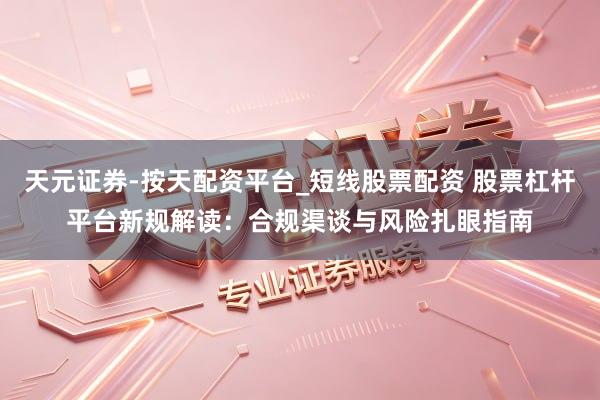 天元证券-按天配资平台_短线股票配资 股票杠杆平台新规解读：合规渠谈与风险扎眼指南