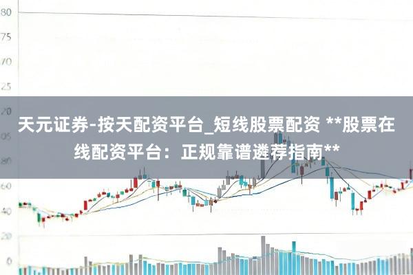 天元证券-按天配资平台_短线股票配资 **股票在线配资平台：正规靠谱遴荐指南**