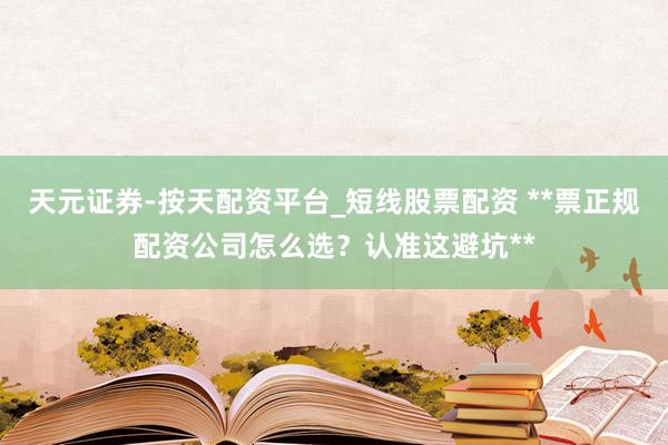 天元证券-按天配资平台_短线股票配资 **票正规配资公司怎么选？认准这避坑**
