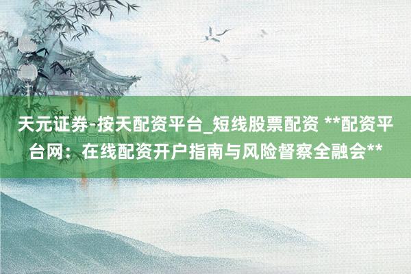 天元证券-按天配资平台_短线股票配资 **配资平台网：在线配资开户指南与风险督察全融会**